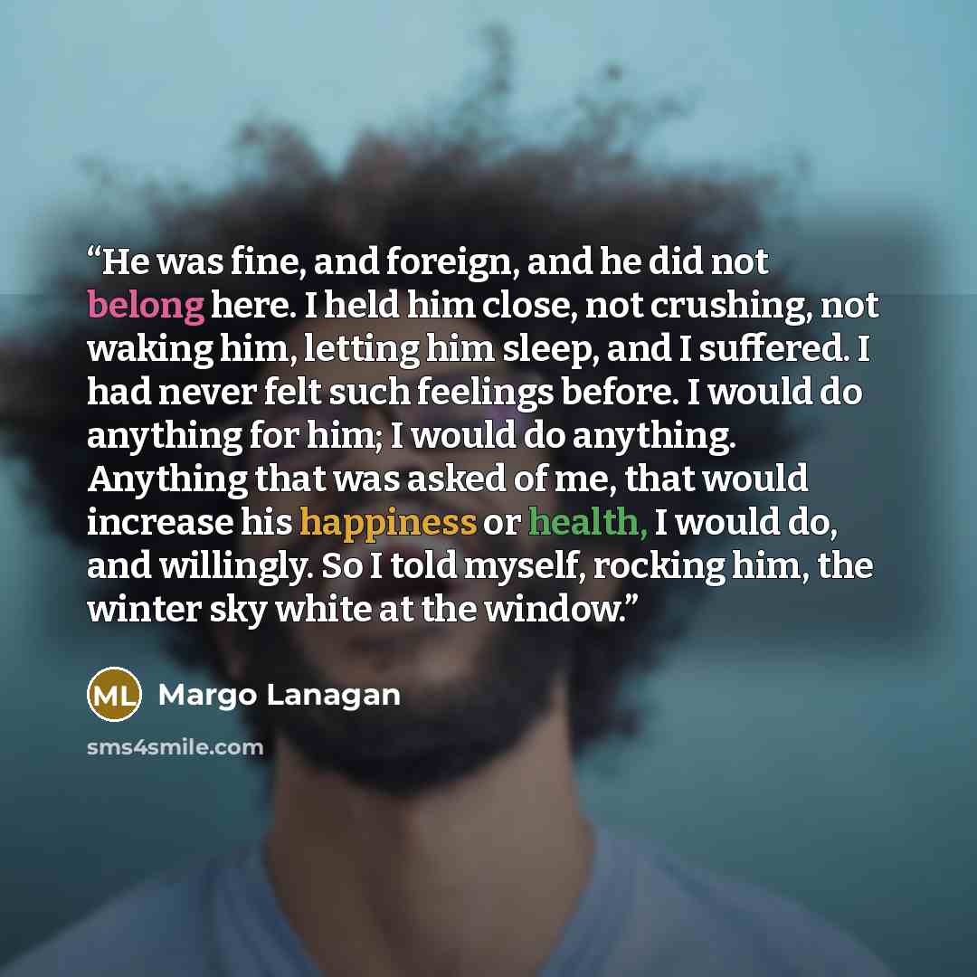“He was fine, and foreign, and he did not belong here. I held him close, not crushing, not waking him, letting him sleep, and I suffered. I had never felt such feelings before. I would do anything for him; I would do anything. Anything that was asked of me, that would increase his happiness or…” quote by Margo Lanagan