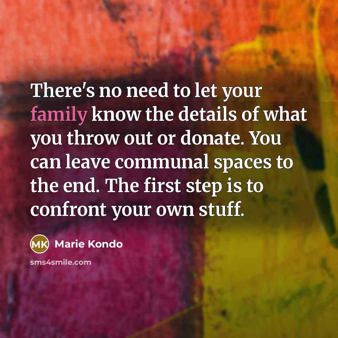 “There's no need to let your family know the details of what you throw out or donate. You can leave communal spaces to the end. The first step is to confront your own stuff.” quote by Marie Kondo