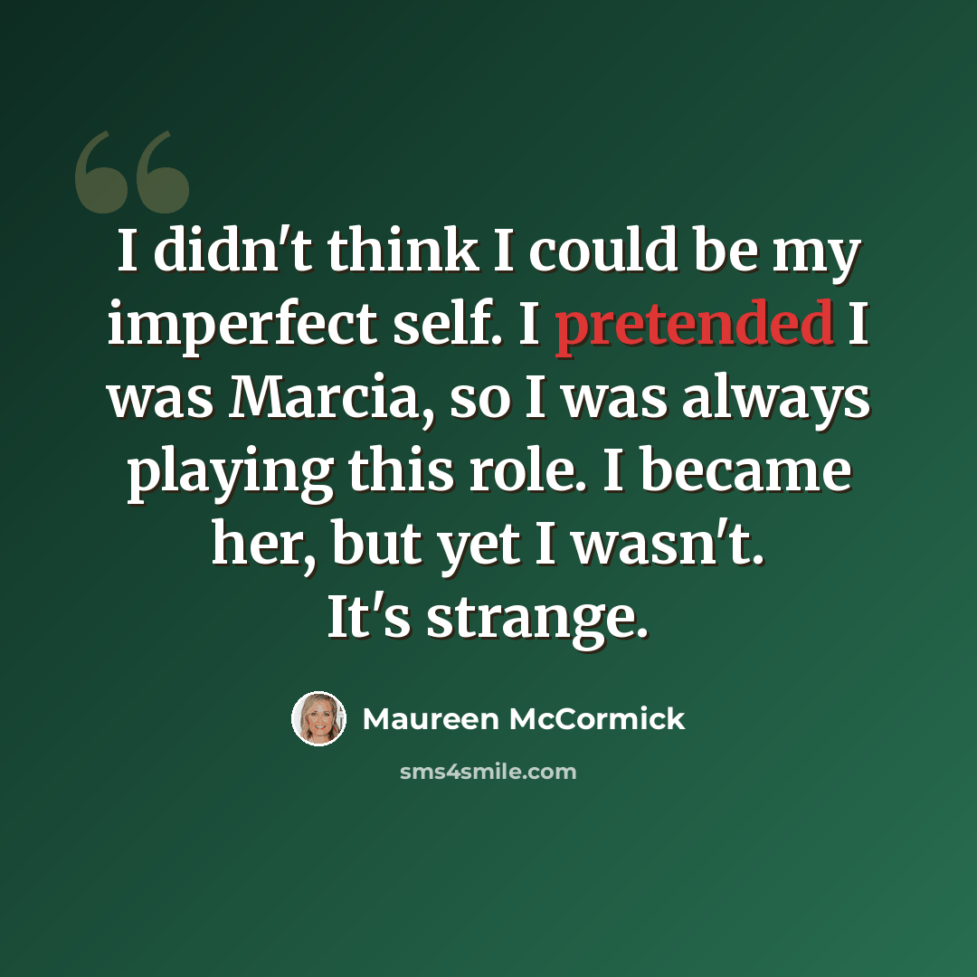 “I didn't think I could be my imperfect self. I pretended I was Marcia, so I was always playing this role. I became her, but yet I wasn't. It's strange.” quote by Maureen McCormick
