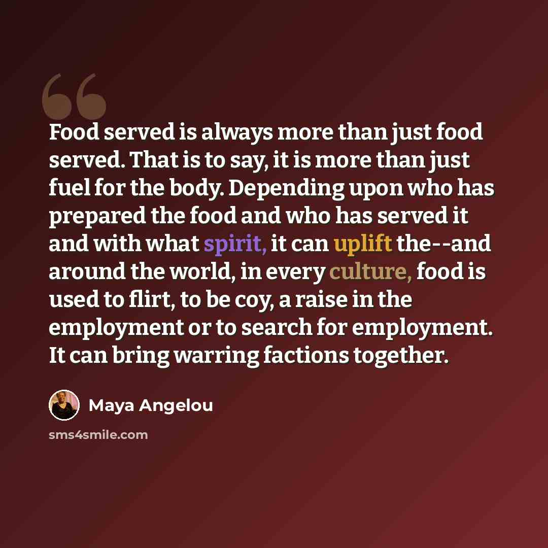 “Food served is always more than just food served. That is to say, it is more than just fuel for the body. Depending upon who has prepared the food and who has served it and with what spirit, it can uplift the--and around the world, in every culture, food is used to flirt, to be coy, a raise in the…” quote by Maya Angelou