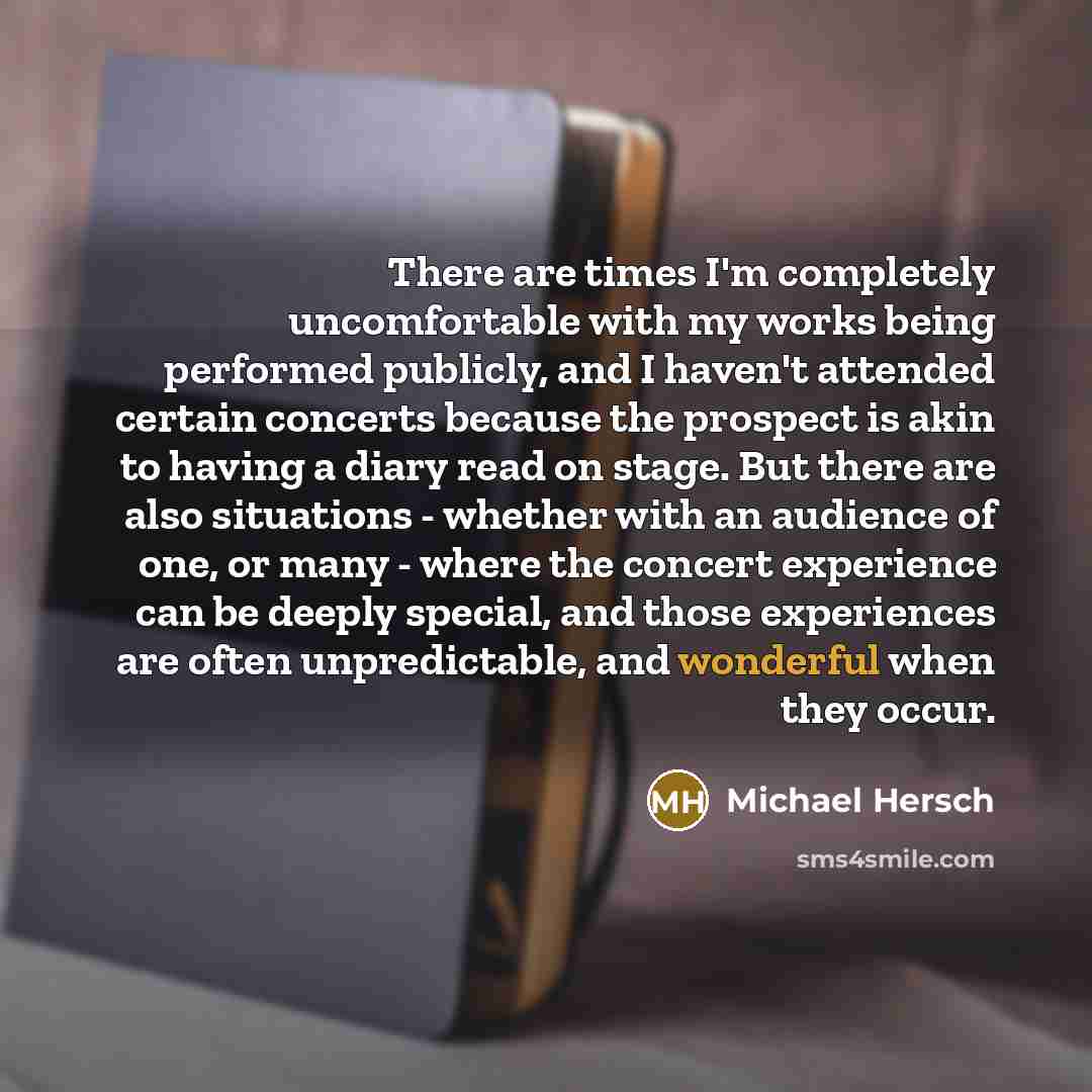 “There are times I'm completely uncomfortable with my works being performed publicly, and I haven't attended certain concerts because the prospect is akin to having a diary read on stage. But there are also situations - whether with an audience of one, or many - where the concert experience can be…” quote by Michael Hersch