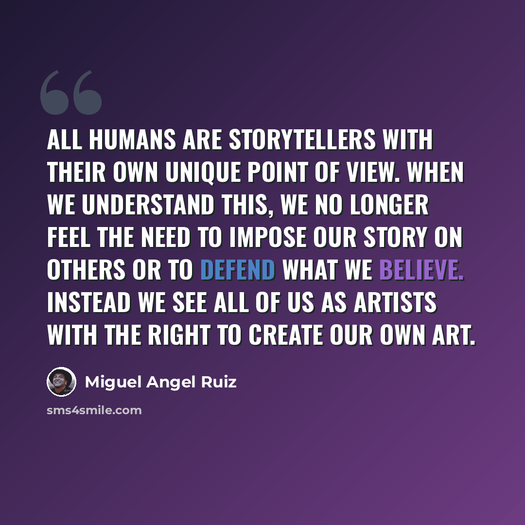 “All humans are storytellers with their own unique point of view. When we understand this, we no longer feel the need to impose our story on others or to defend what we believe. Instead we see all of us as artists with the right to create our own art.” quote by Miguel Angel Ruiz