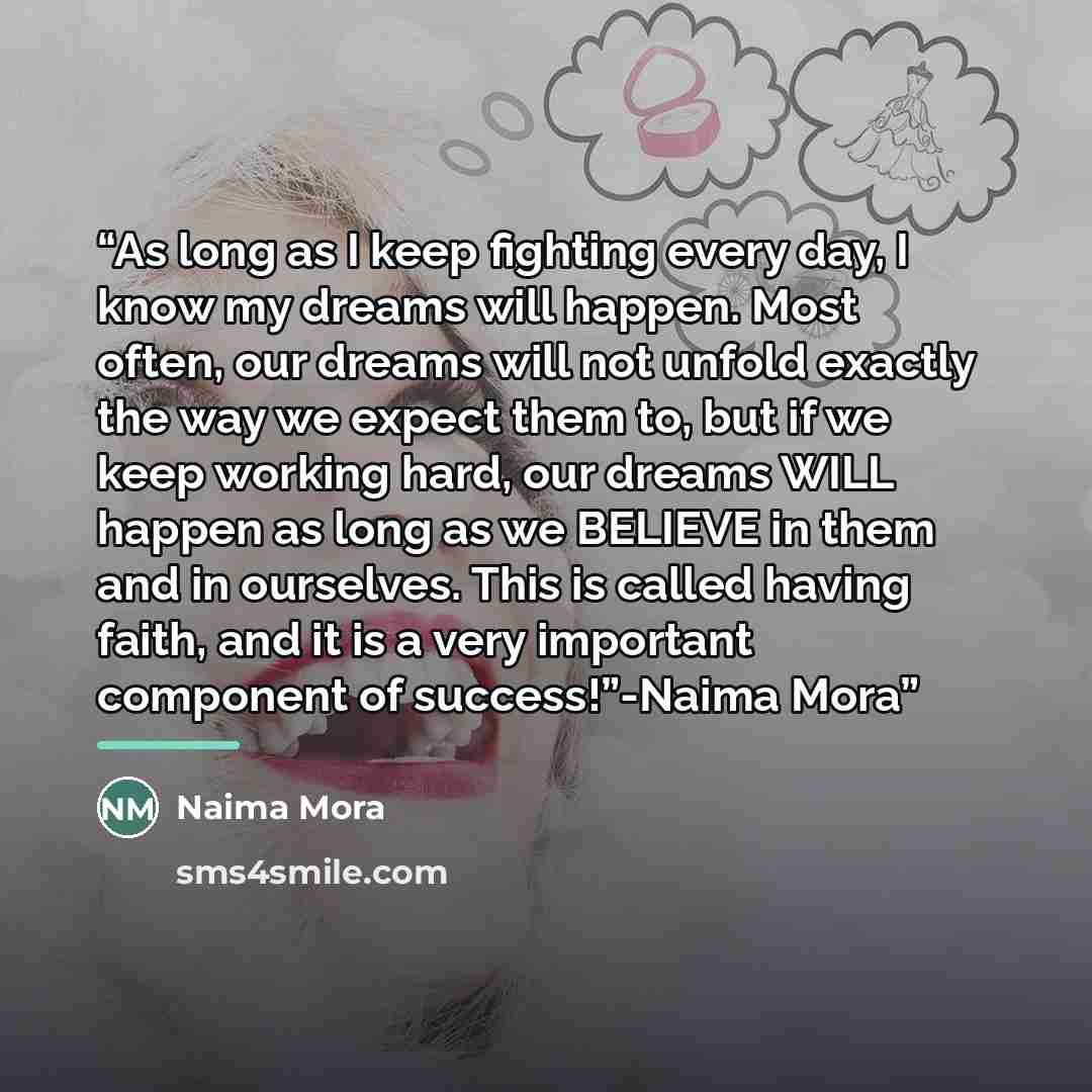 “As long as I keep fighting every day, I know my dreams will happen. Most often, our dreams will not unfold exactly the way we expect them to, but if we keep working hard, our dreams WILL happen as long as we BELIEVE in them and in ourselves. This is called having faith, and it is a very important…” quote by Naima Mora