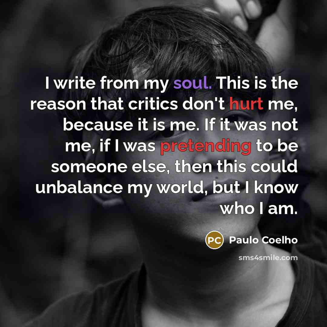 “I write from my soul. This is the reason that critics don't hurt me, because it is me. If it was not me, if I was pretending to be someone else, then this could unbalance my world, but I know who I am.” quote by Paulo Coelho