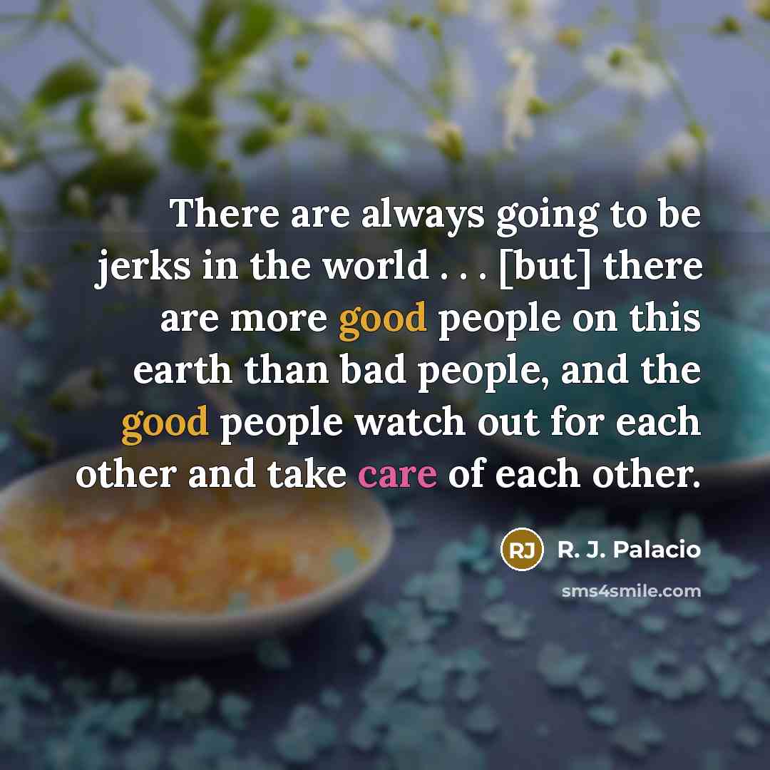 “There are always going to be jerks in the world . . . [but] there are more good people on this earth than bad people, and the good people watch out for each other and take care of each other.” quote by R. J. Palacio