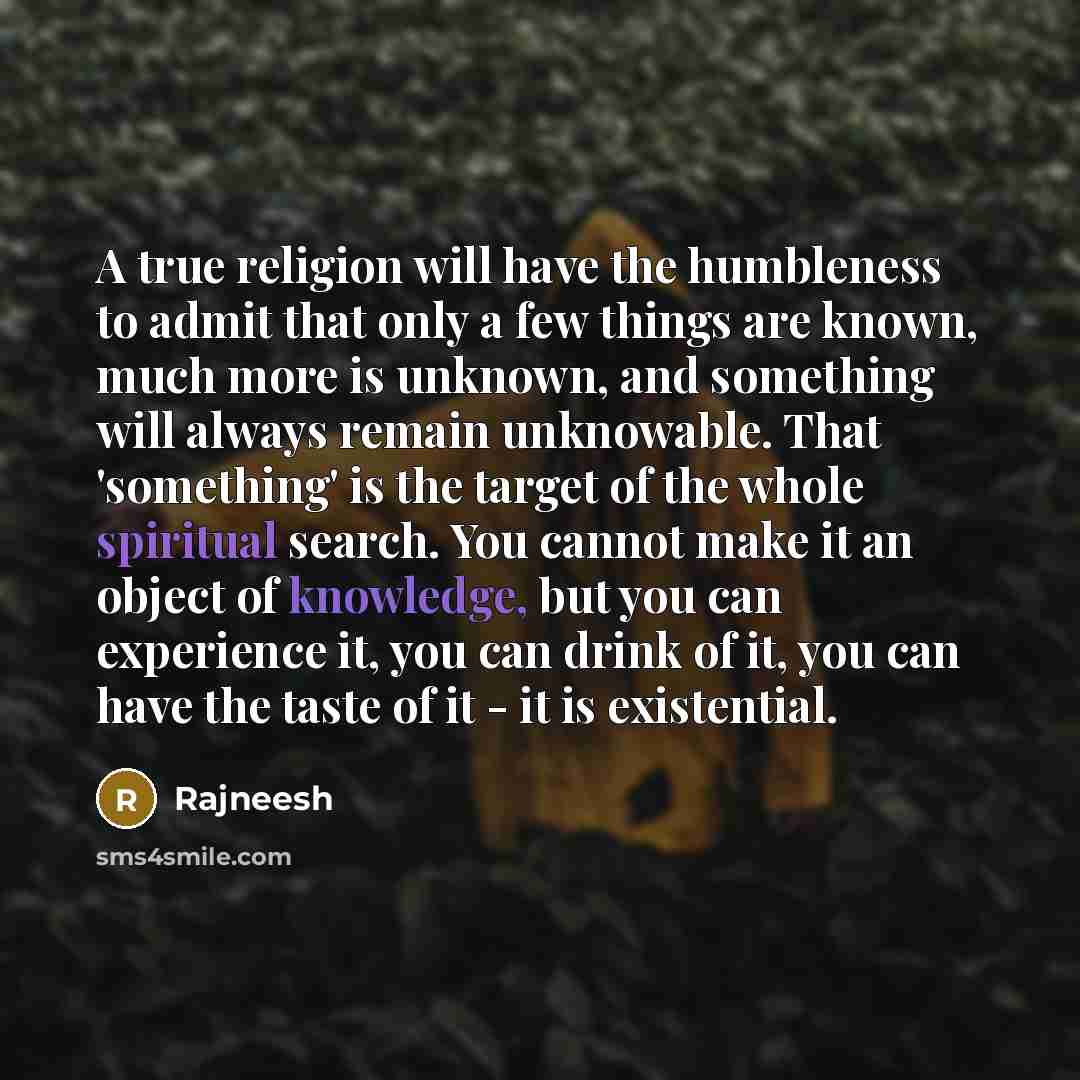 “A true religion will have the humbleness to admit that only a few things are known, much more is unknown, and something will always remain unknowable. That 'something' is the target of the whole spiritual search. You cannot make it an object of knowledge, but you can experience it, you can drink…” quote by Rajneesh