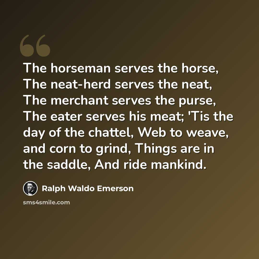 “The horseman serves the horse, The neat-herd serves the neat, The merchant serves the purse, The eater serves his meat; 'Tis the day of the chattel, Web to weave, and corn to grind, Things are in the saddle, And ride mankind.” quote by Ralph Waldo Emerson