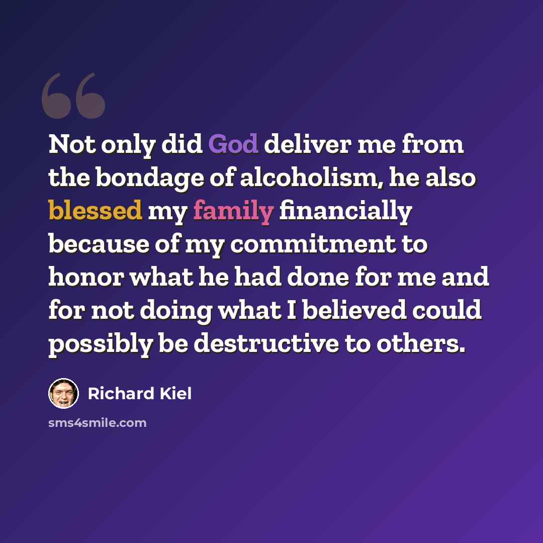 “Not only did God deliver me from the bondage of alcoholism, he also blessed my family financially because of my commitment to honor what he had done for me and for not doing what I believed could possibly be destructive to others.” quote by Richard Kiel