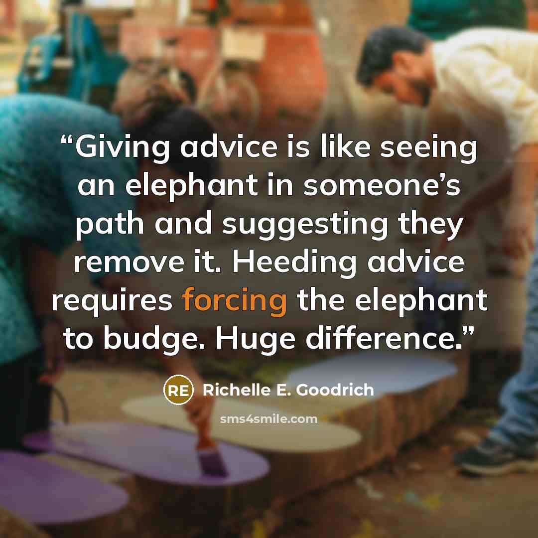 “Giving advice is like seeing an elephant in someone’s path and suggesting they remove it. Heeding advice requires forcing the elephant to budge. Huge difference.” quote by Richelle E. Goodrich