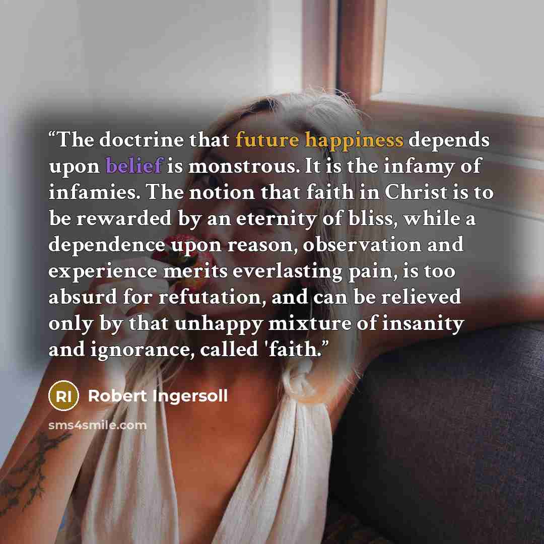 “The doctrine that future happiness depends upon belief is monstrous. It is the infamy of infamies. The notion that faith in Christ is to be rewarded by an eternity of bliss, while a dependence upon reason, observation and experience merits everlasting pain, is too absurd for refutation, and can be…” quote by Robert Ingersoll