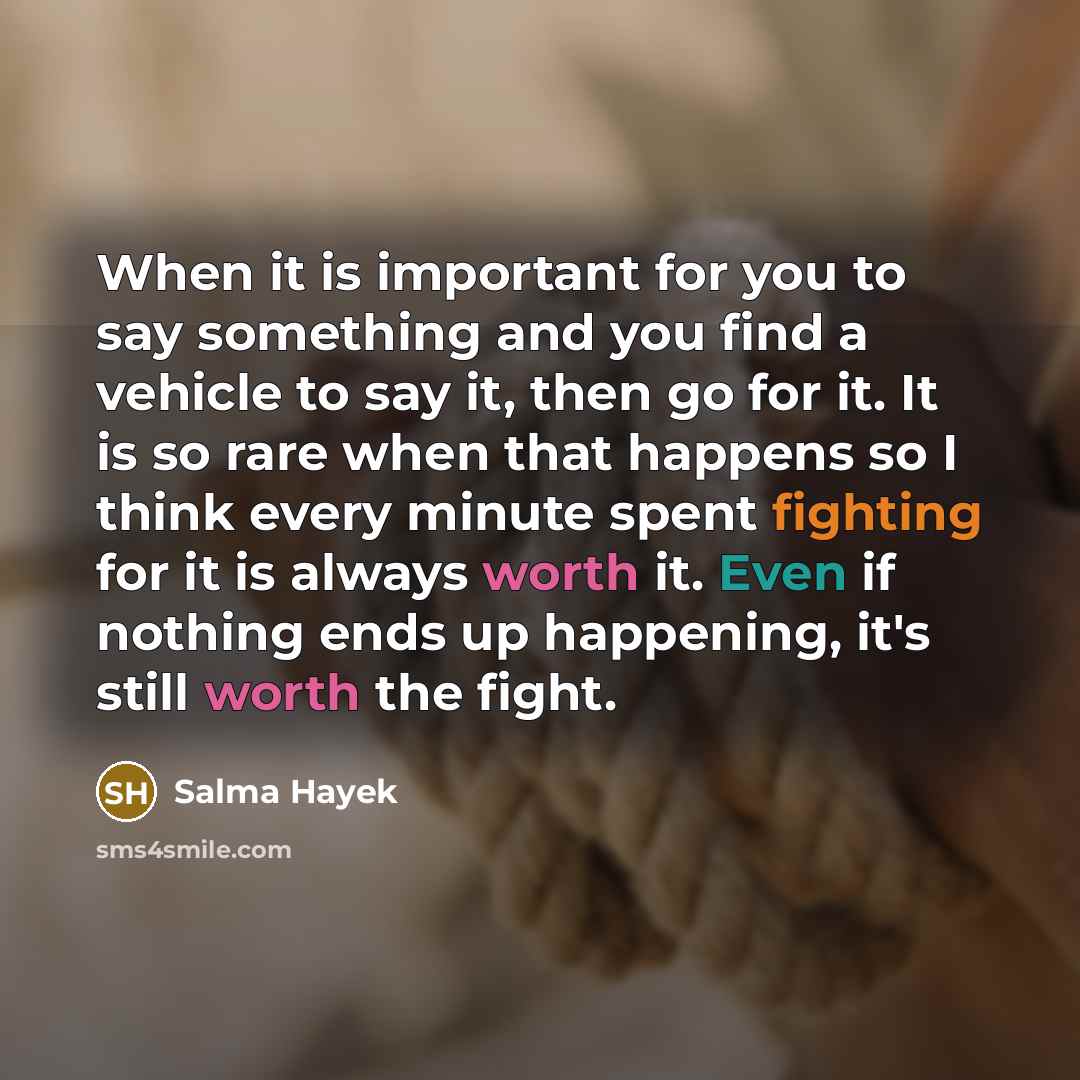 “When it is important for you to say something and you find a vehicle to say it, then go for it. It is so rare when that happens so I think every minute spent fighting for it is always worth it. Even if nothing ends up happening, it's still worth the fight.” quote by Salma Hayek