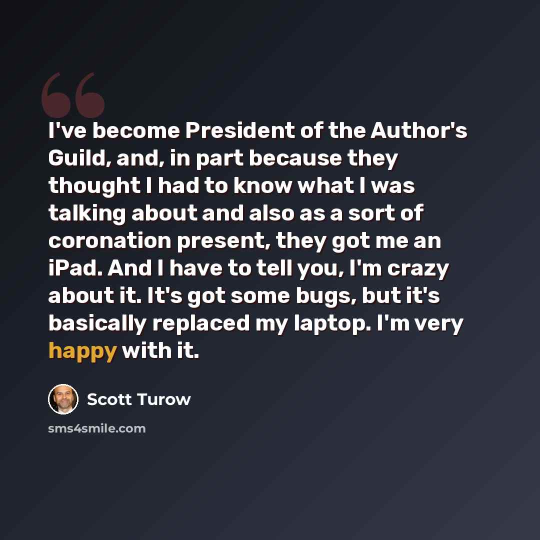 “I've become President of the Author's Guild, and, in part because they thought I had to know what I was talking about and also as a sort of coronation present, they got me an iPad. And I have to tell you, I'm crazy about it. It's got some bugs, but it's basically replaced my laptop. I'm very happy…” quote by Scott Turow