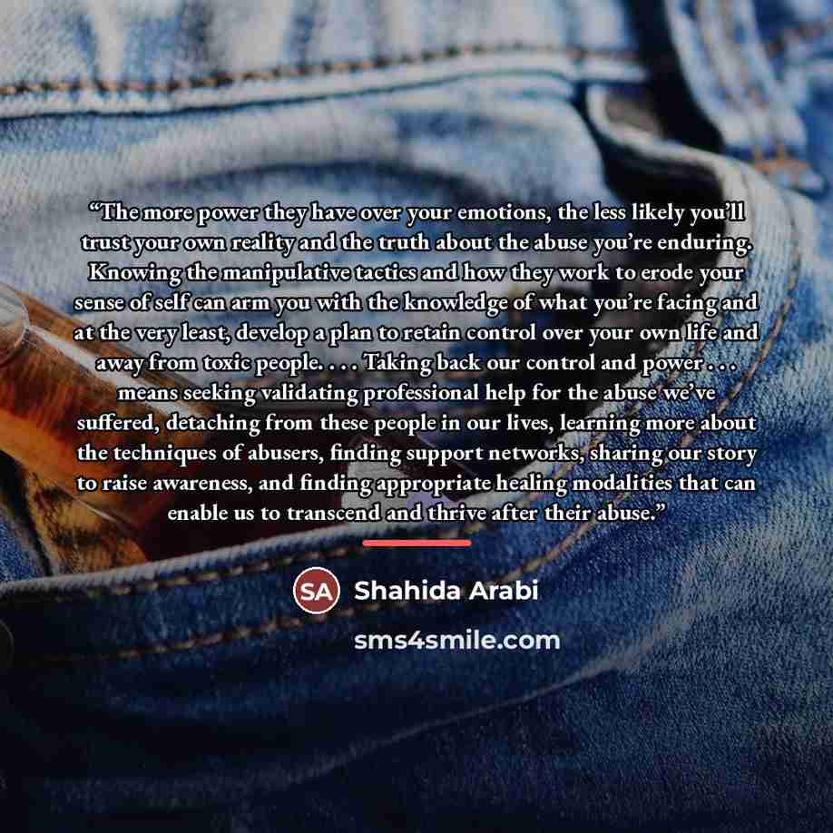 “The more power they have over your emotions, the less likely you’ll trust your own reality and the truth about the abuse you’re enduring. Knowing the manipulative tactics and how they work to erode your sense of self can arm you with the knowledge of what you’re facing and at the very least…” quote by Shahida Arabi