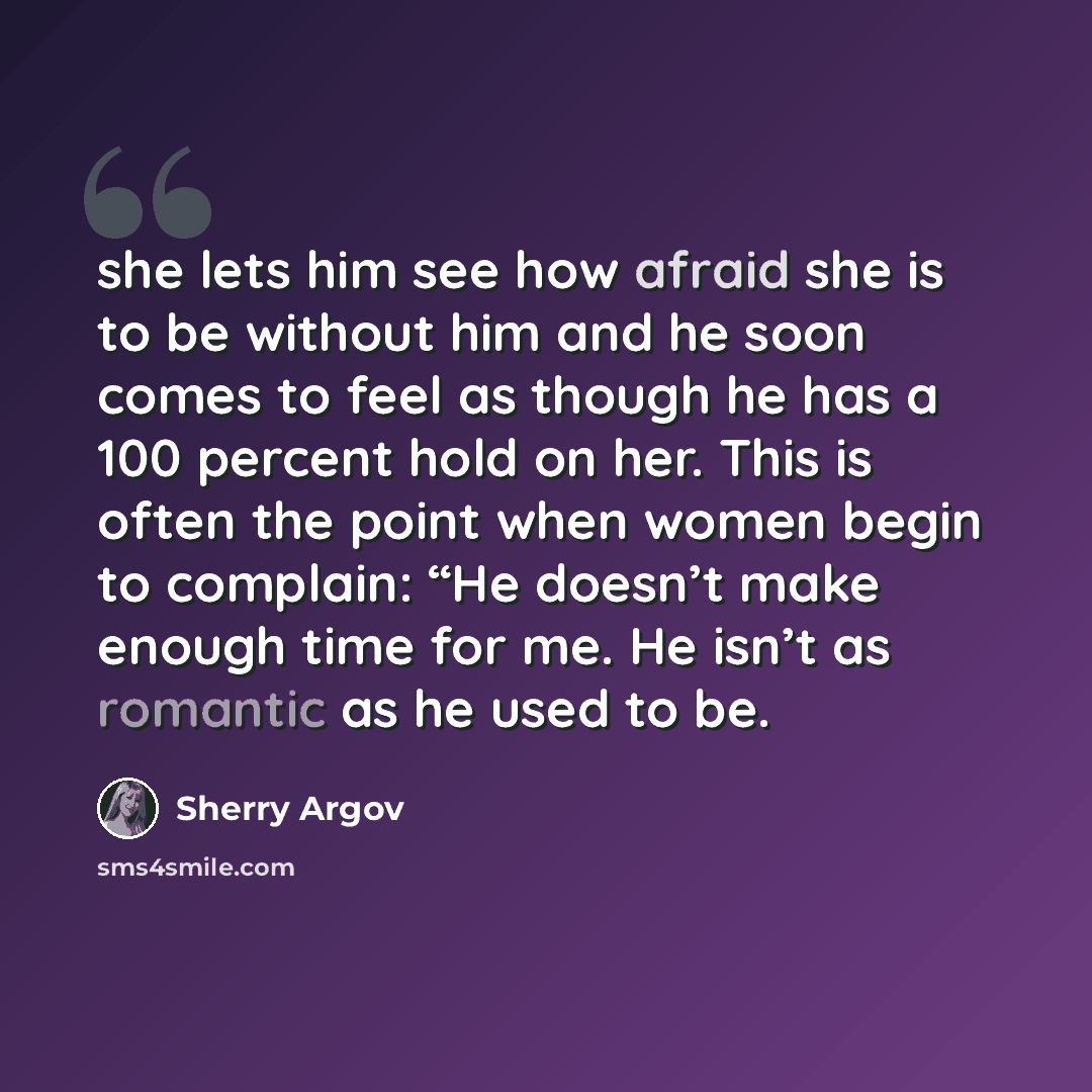 “she lets him see how afraid she is to be without him and he soon comes to feel as though he has a 100 percent hold on her. This is often the point when women begin to complain: “He doesn’t make enough time for me. He isn’t as romantic as he used to be.” quote by Sherry Argov