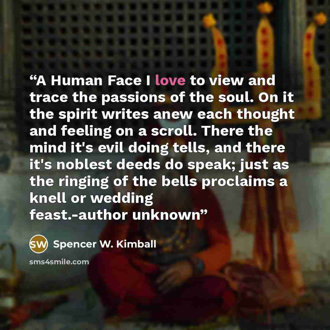 “A Human Face I love to view and trace the passions of the soul. On it the spirit writes anew each thought and feeling on a scroll. There the mind it's evil doing tells, and there it's noblest deeds do speak; just as the ringing of the bells proclaims a knell or wedding feast.-author unknown” quote by Spencer W. Kimball