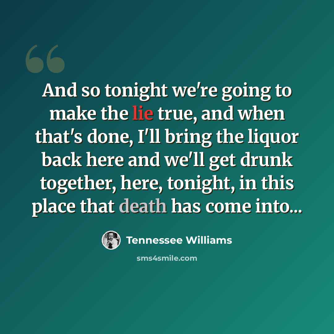 “And so tonight we're going to make the lie true, and when that's done, I'll bring the liquor back here and we'll get drunk together, here, tonight, in this place that death has come into...” quote by Tennessee Williams