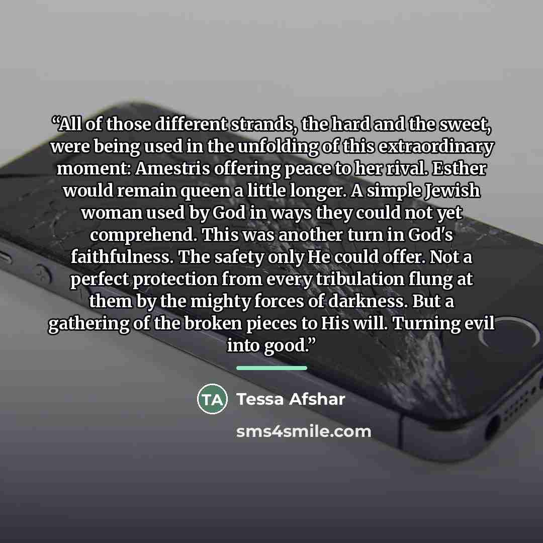 “All of those different strands, the hard and the sweet, were being used in the unfolding of this extraordinary moment: Amestris offering peace to her rival. Esther would remain queen a little longer. A simple Jewish woman used by God in ways they could not yet comprehend. This was another turn in…” quote by Tessa Afshar