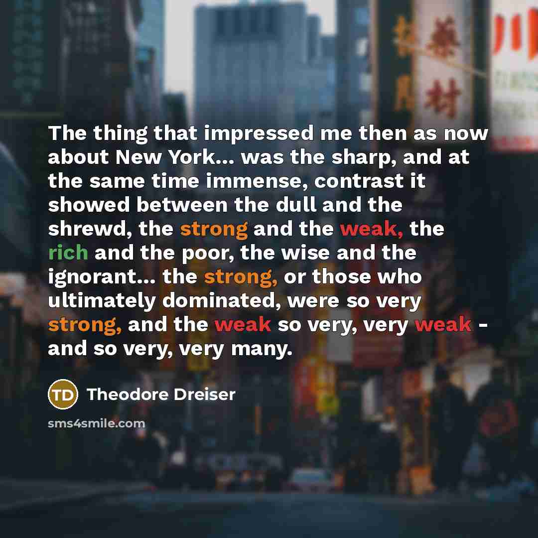 “The thing that impressed me then as now about New York… was the sharp, and at the same time immense, contrast it showed between the dull and the shrewd, the strong and the weak, the rich and the poor, the wise and the ignorant… the strong, or those who ultimately dominated, were so very strong…” quote by Theodore Dreiser