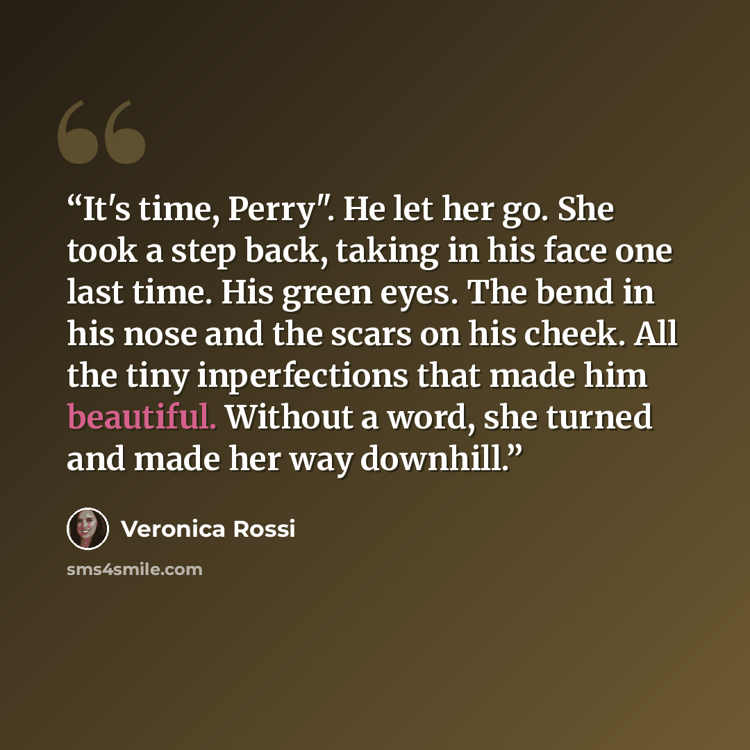 “It's time, Perry". He let her go. She took a step back, taking in his face one last time. His green eyes. The bend in his nose and the scars on his cheek. All the tiny inperfections that made him beautiful. Without a word, she turned and made her way downhill.” quote by Veronica Rossi