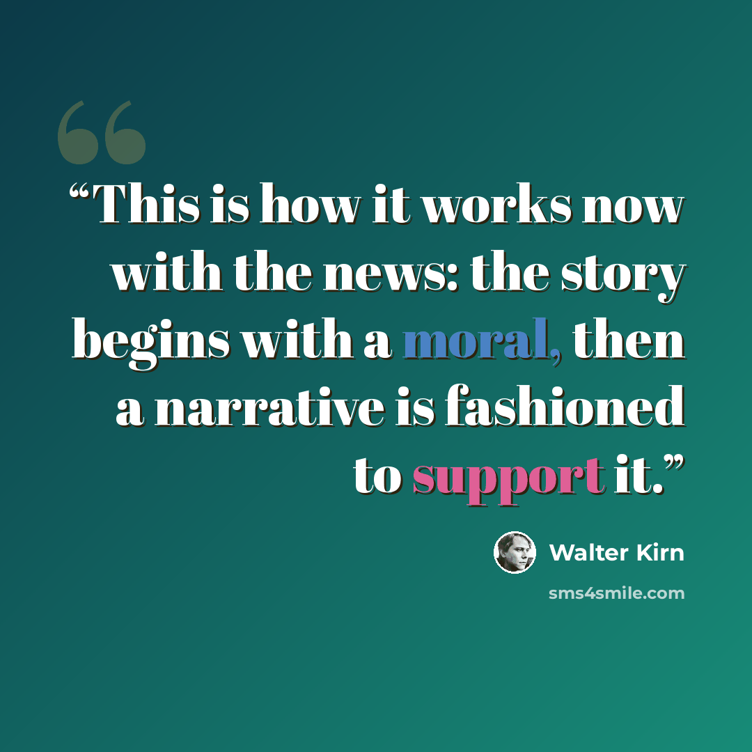 “This is how it works now with the news: the story begins with a moral, then a narrative is fashioned to support it.” quote by Walter Kirn