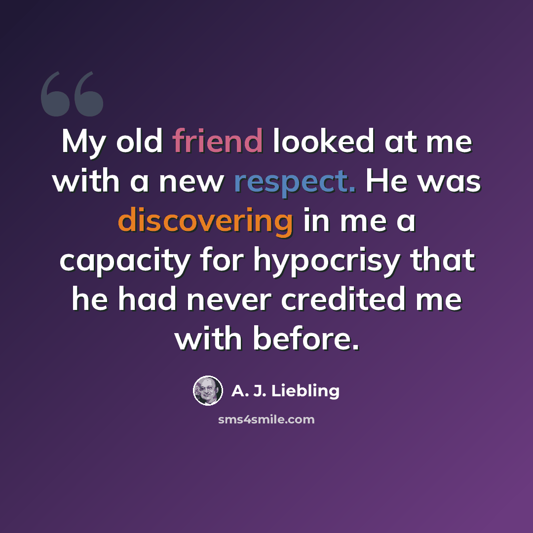 “My old friend looked at me with a new respect. He was discovering in me a capacity for hypocrisy that he had never credited me with before.” quote by A. J. Liebling
