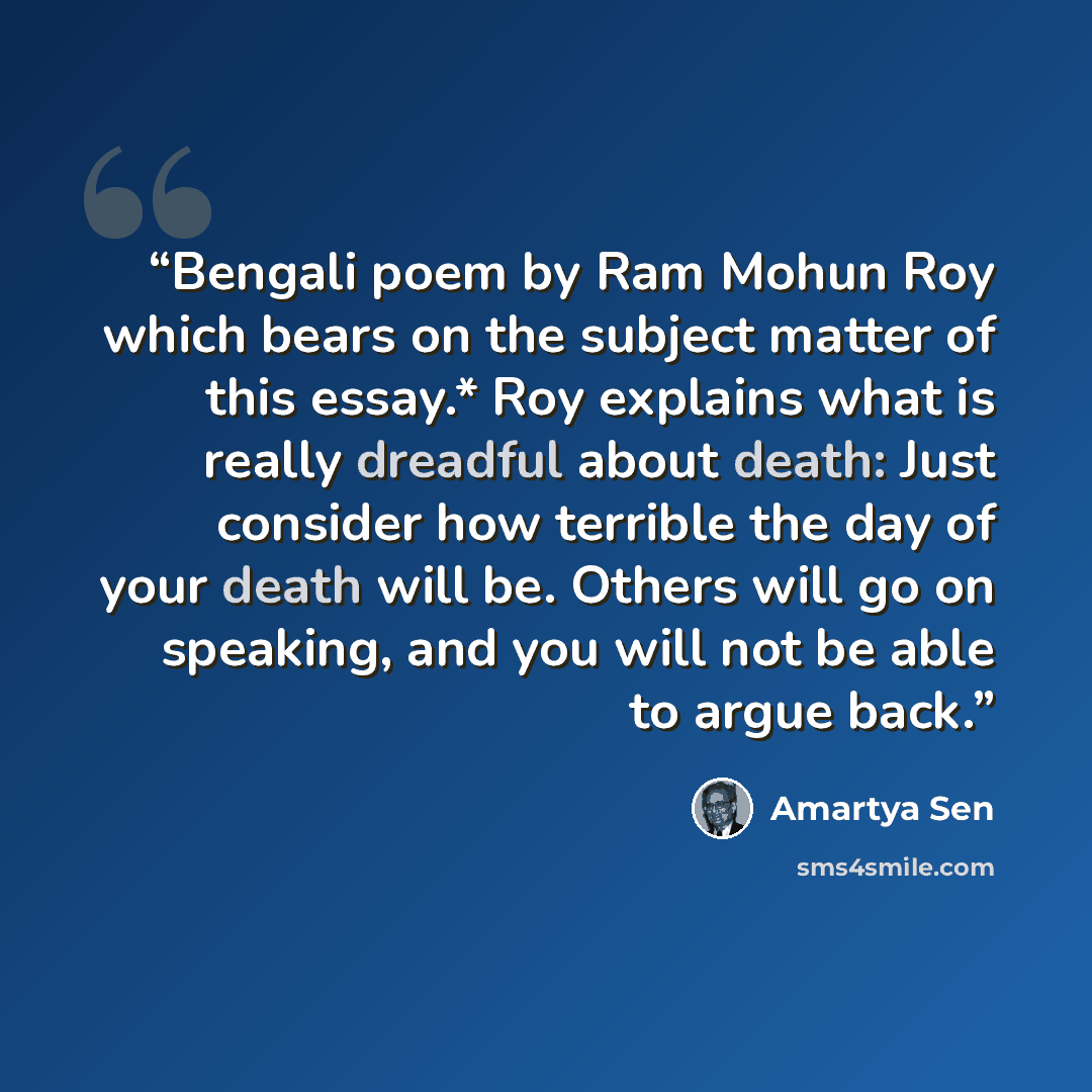 “Bengali poem by Ram Mohun Roy which bears on the subject matter of this essay.* Roy explains what is really dreadful about death: Just consider how terrible the day of your death will be. Others will go on speaking, and you will not be able to argue back.” quote by Amartya Sen