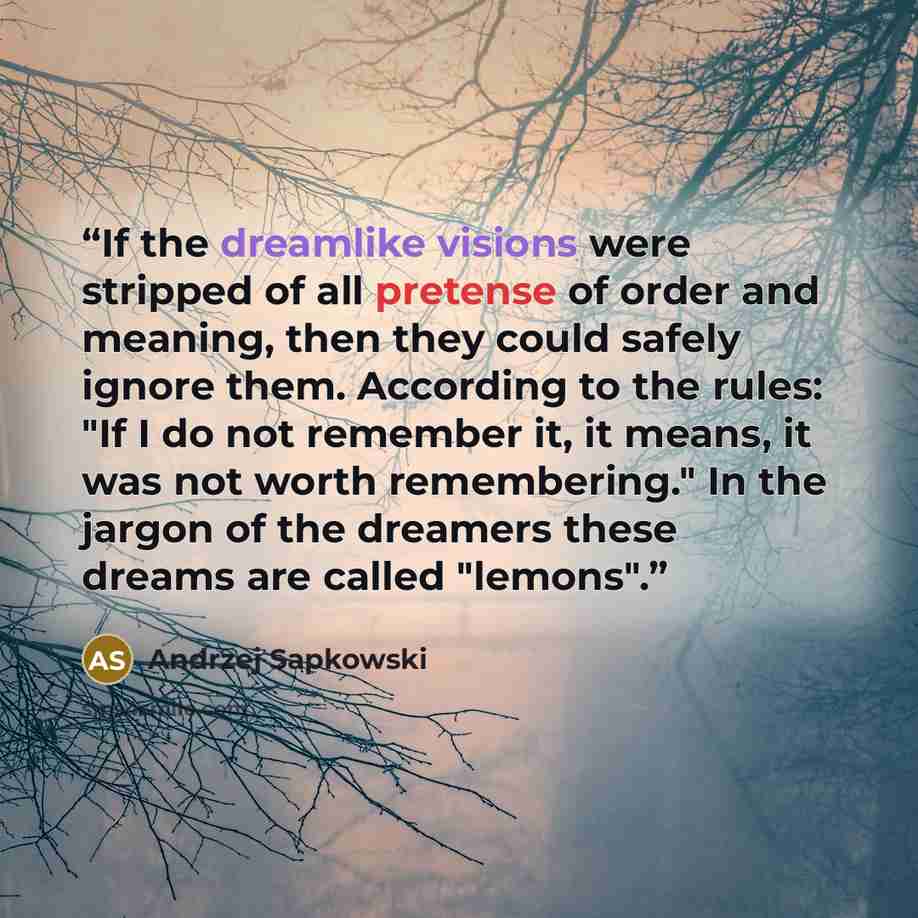 “If the dreamlike visions were stripped of all pretense of order and meaning, then they could safely ignore them. According to the rules: "If I do not remember it, it means, it was not worth remembering." In the jargon of the dreamers these dreams are called "lemons".” quote by Andrzej Sapkowski