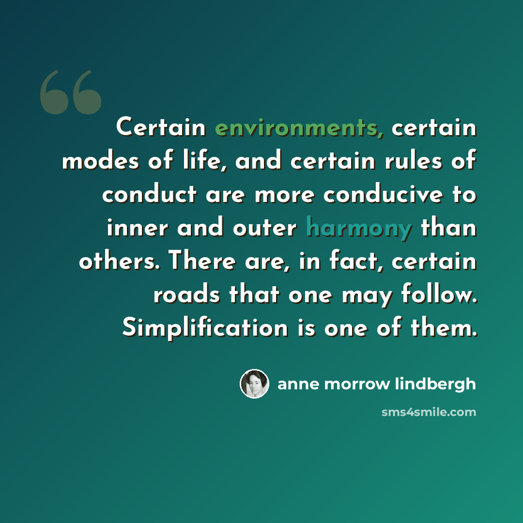 “Certain environments, certain modes of life, and certain rules of conduct are more conducive to inner and outer harmony than others. There are, in fact, certain roads that one may follow. Simplification is one of them.” quote by Anne Morrow Lindbergh