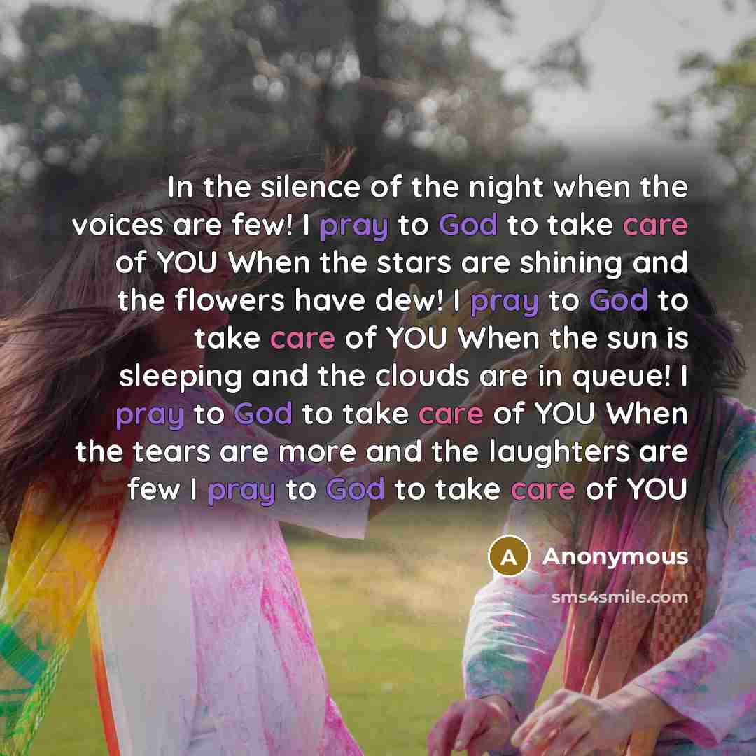 “In the silence of the night when the voices are few! I pray to God to take care of YOU When the stars are shining and the flowers have dew! I pray to God to take care of YOU When the sun is sleeping and the clouds are in queue! I pray to God to take care of YOU When the tears are more and the…” quote by Anonymous