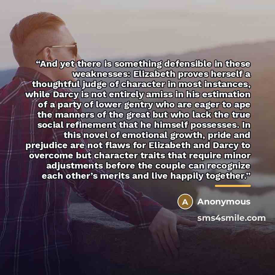“And yet there is something defensible in these weaknesses: Elizabeth proves herself a thoughtful judge of character in most instances, while Darcy is not entirely amiss in his estimation of a party of lower gentry who are eager to ape the manners of the great but who lack the true social…” quote by Anonymous