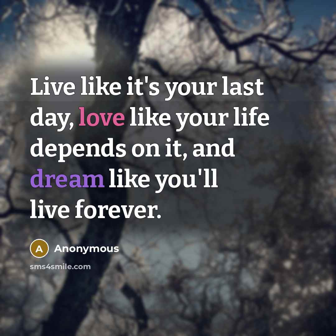 “Live like it's your last day, love like your life depends on it, and dream like you'll live forever.” quote by Anonymous