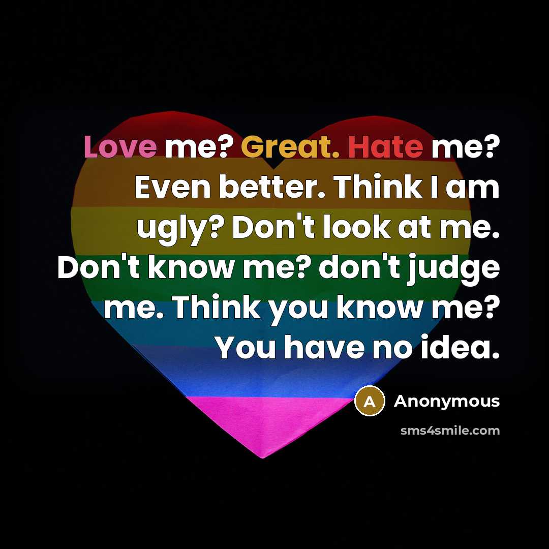 “Love me? Great. Hate me? Even better. Think I am ugly? Don't look at me. Don't know me? don't judge me. Think you know me? You have no idea.” quote by Anonymous