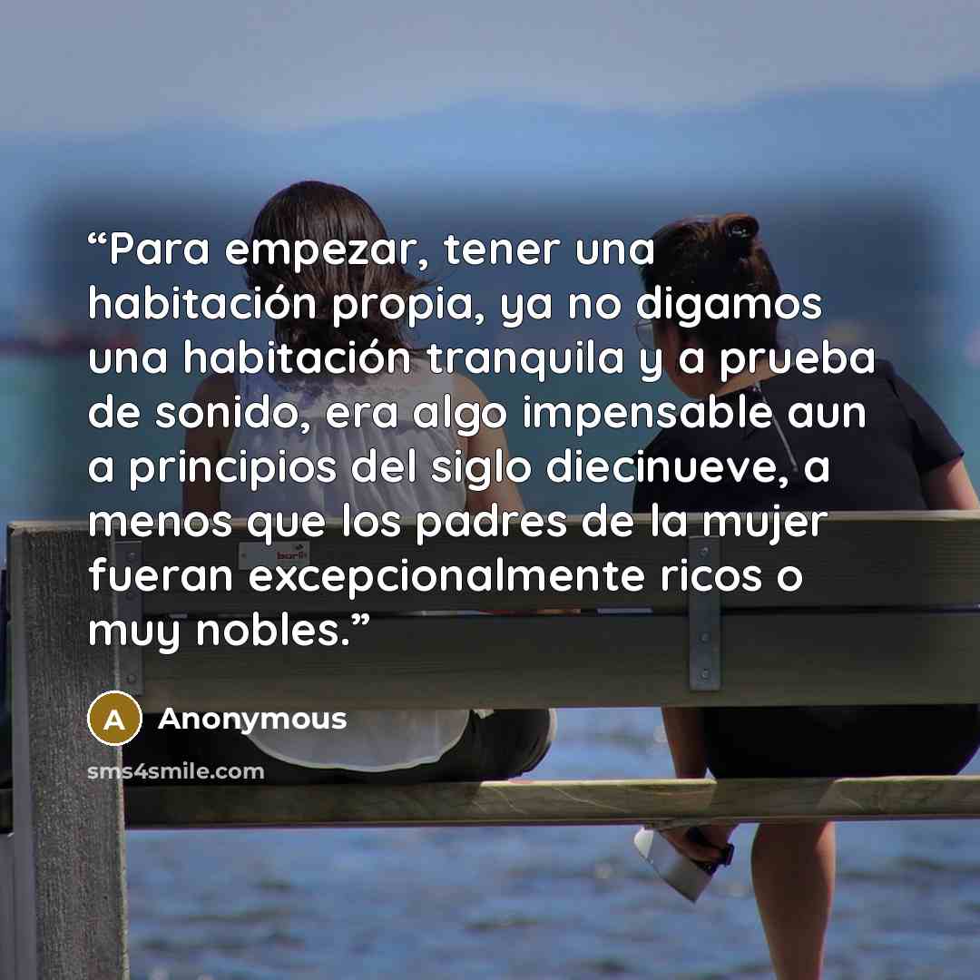 “Para empezar, tener una habitación propia, ya no digamos una habitación tranquila y a prueba de sonido, era algo impensable aun a principios del siglo diecinueve, a menos que los padres de la mujer fueran excepcionalmente ricos o muy nobles.” quote by Anonymous