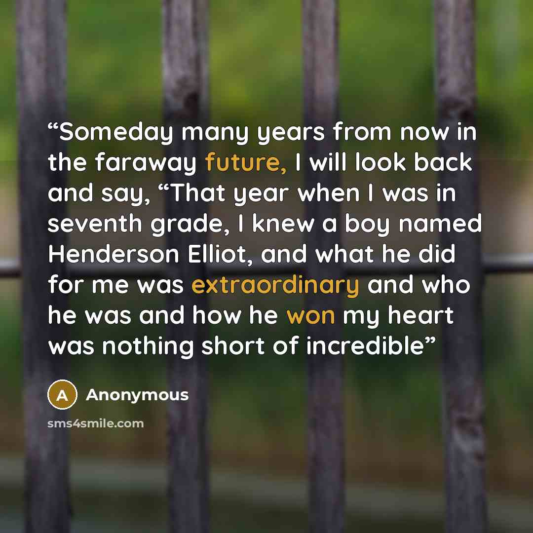 “Someday many years from now in the faraway future, I will look back and say, “That year when I was in seventh grade, I knew a boy named Henderson Elliot, and what he did for me was extraordinary and who he was and how he won my heart was nothing short of incredible” quote by Anonymous