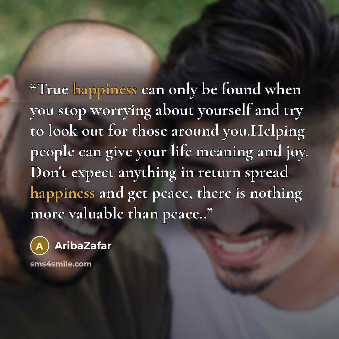 “True happiness can only be found when you stop worrying about yourself and try to look out for those around you.Helping people can give your life meaning and joy. Don't expect anything in return spread happiness and get peace, there is nothing more valuable than peace..” quote by AribaZafar