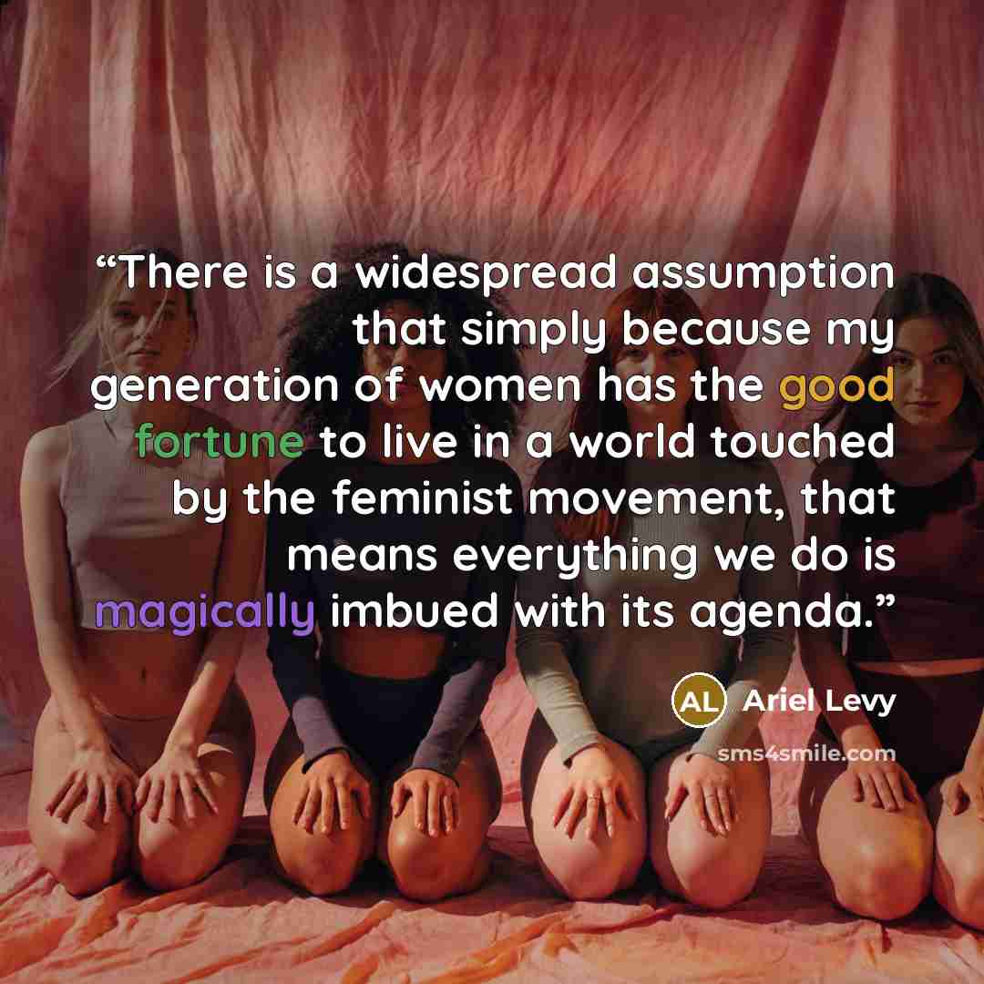 “There is a widespread assumption that simply because my generation of women has the good fortune to live in a world touched by the feminist movement, that means everything we do is magically imbued with its agenda.” quote by Ariel Levy