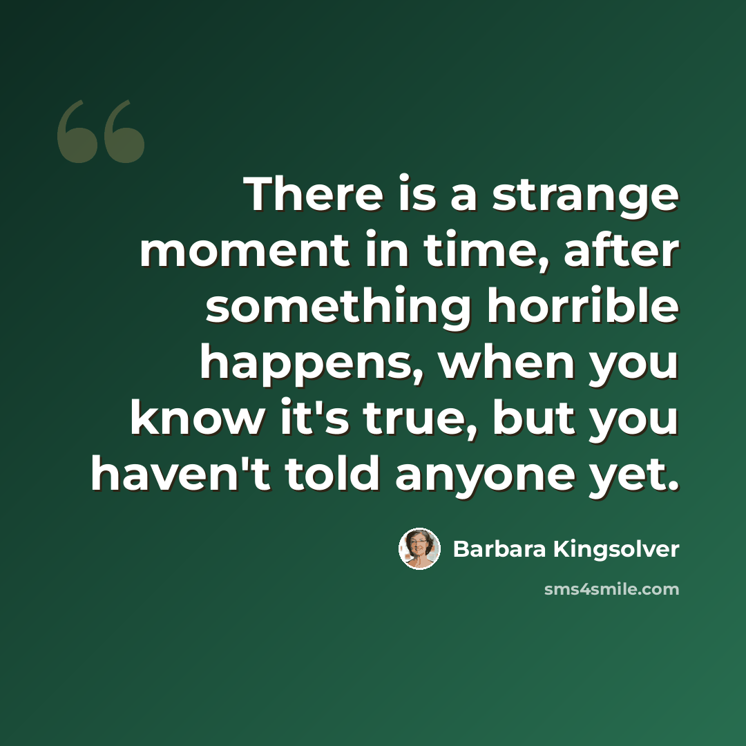 “There is a strange moment in time, after something horrible happens, when you know it's true, but you haven't told anyone yet.” quote by Barbara Kingsolver