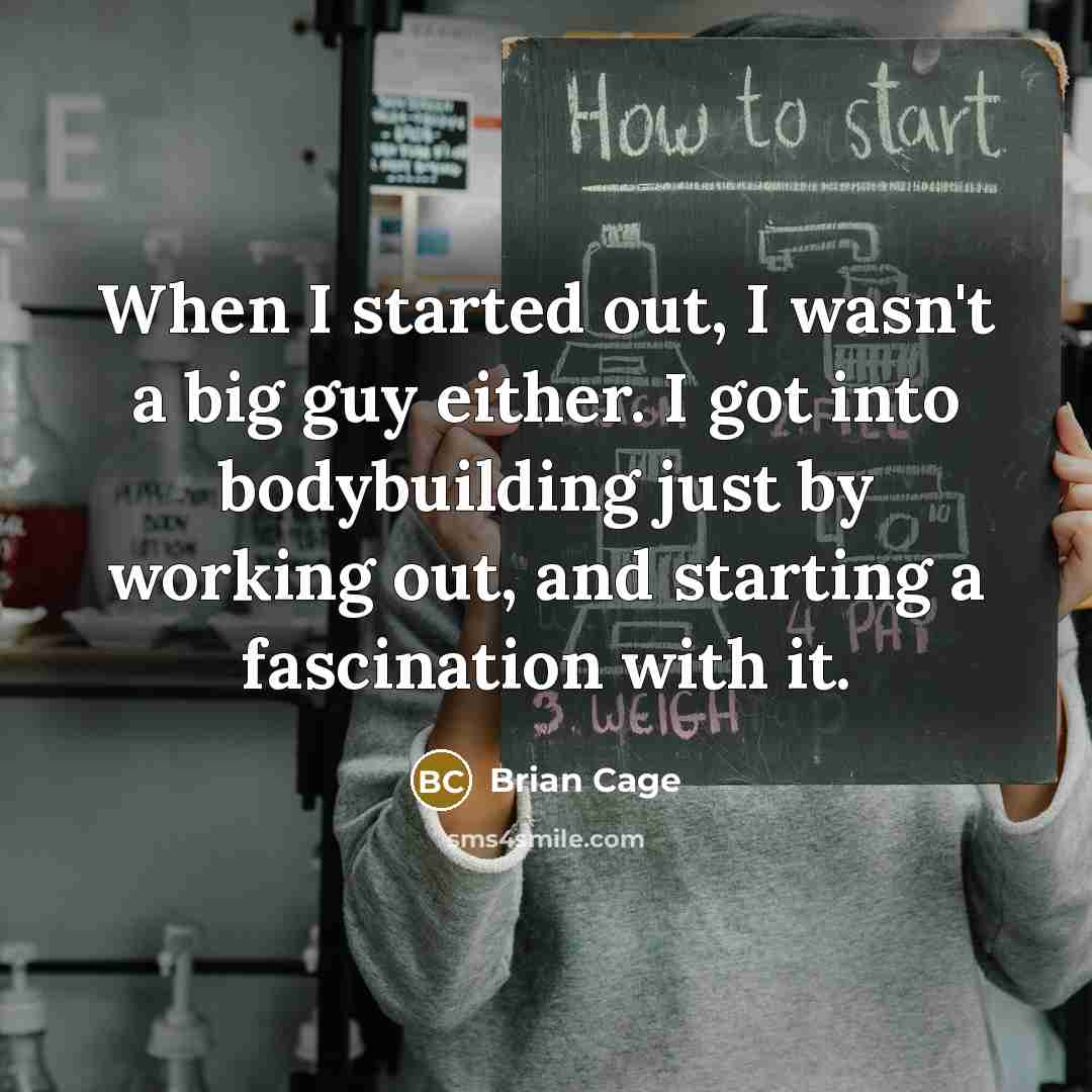 “When I started out, I wasn't a big guy either. I got into bodybuilding just by working out, and starting a fascination with it.” quote by Brian Cage