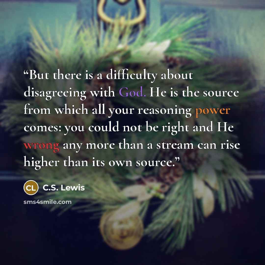 “But there is a difficulty about disagreeing with God. He is the source from which all your reasoning power comes: you could not be right and He wrong any more than a stream can rise higher than its own source.” quote by C.S. Lewis
