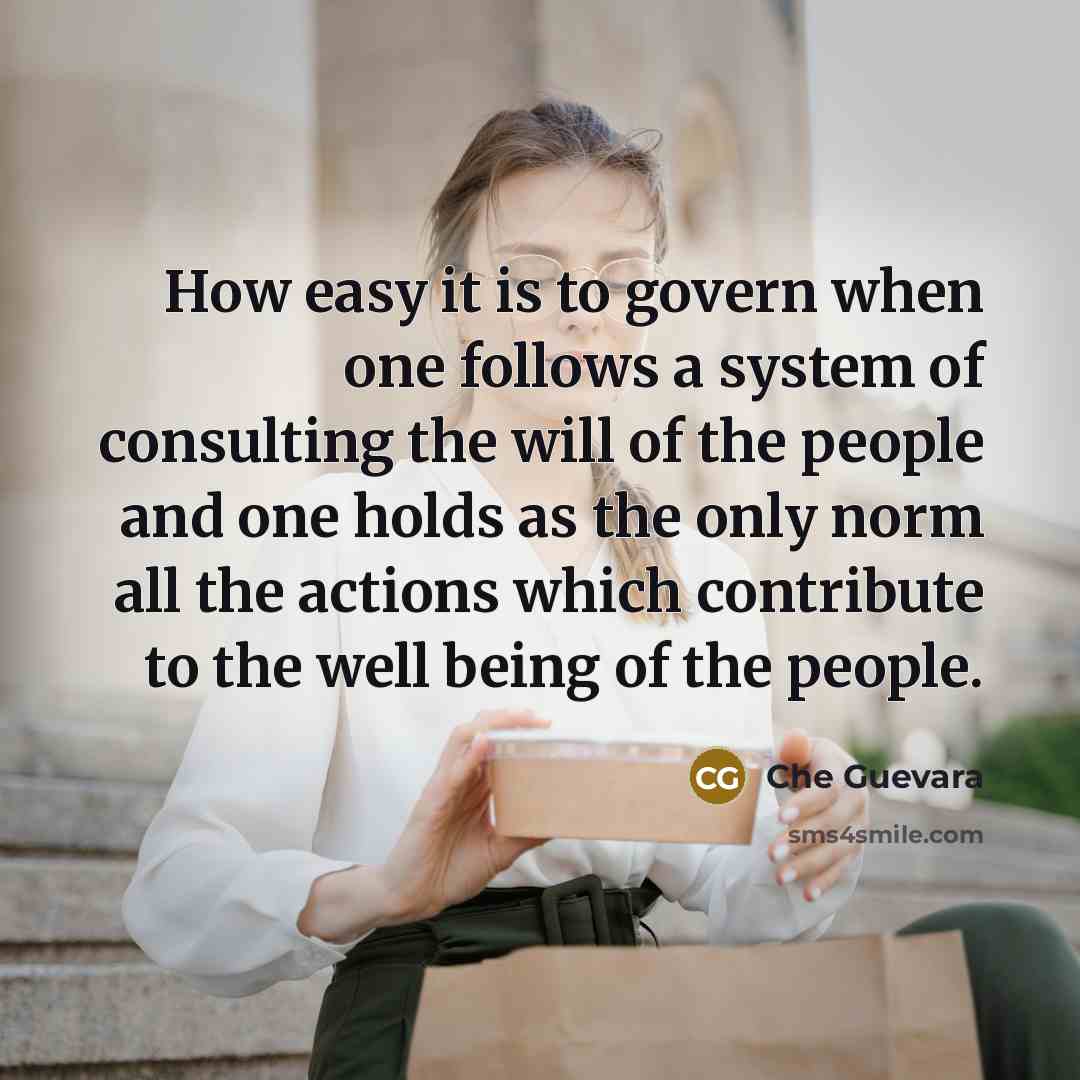 “How easy it is to govern when one follows a system of consulting the will of the people and one holds as the only norm all the actions which contribute to the well being of the people.” quote by Che Guevara