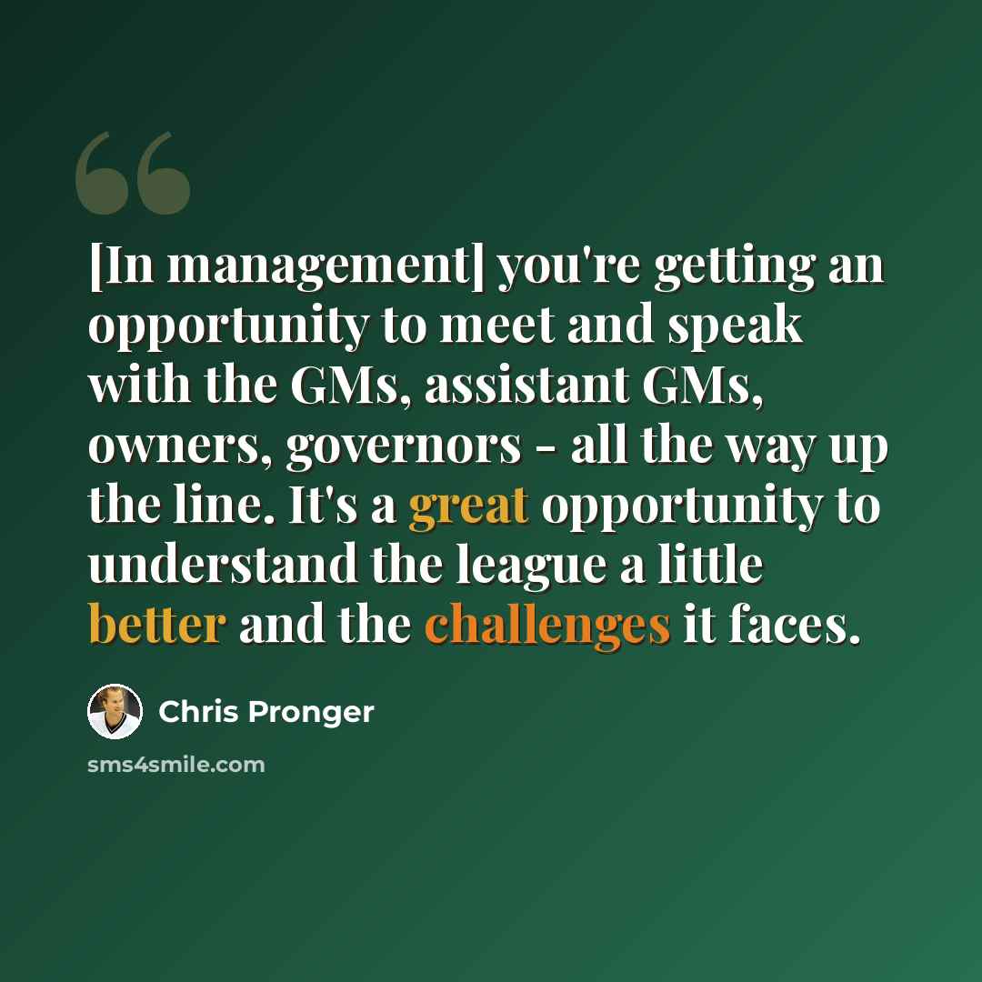 “[In management] you're getting an opportunity to meet and speak with the GMs, assistant GMs, owners, governors - all the way up the line. It's a great opportunity to understand the league a little better and the challenges it faces.” quote by Chris Pronger
