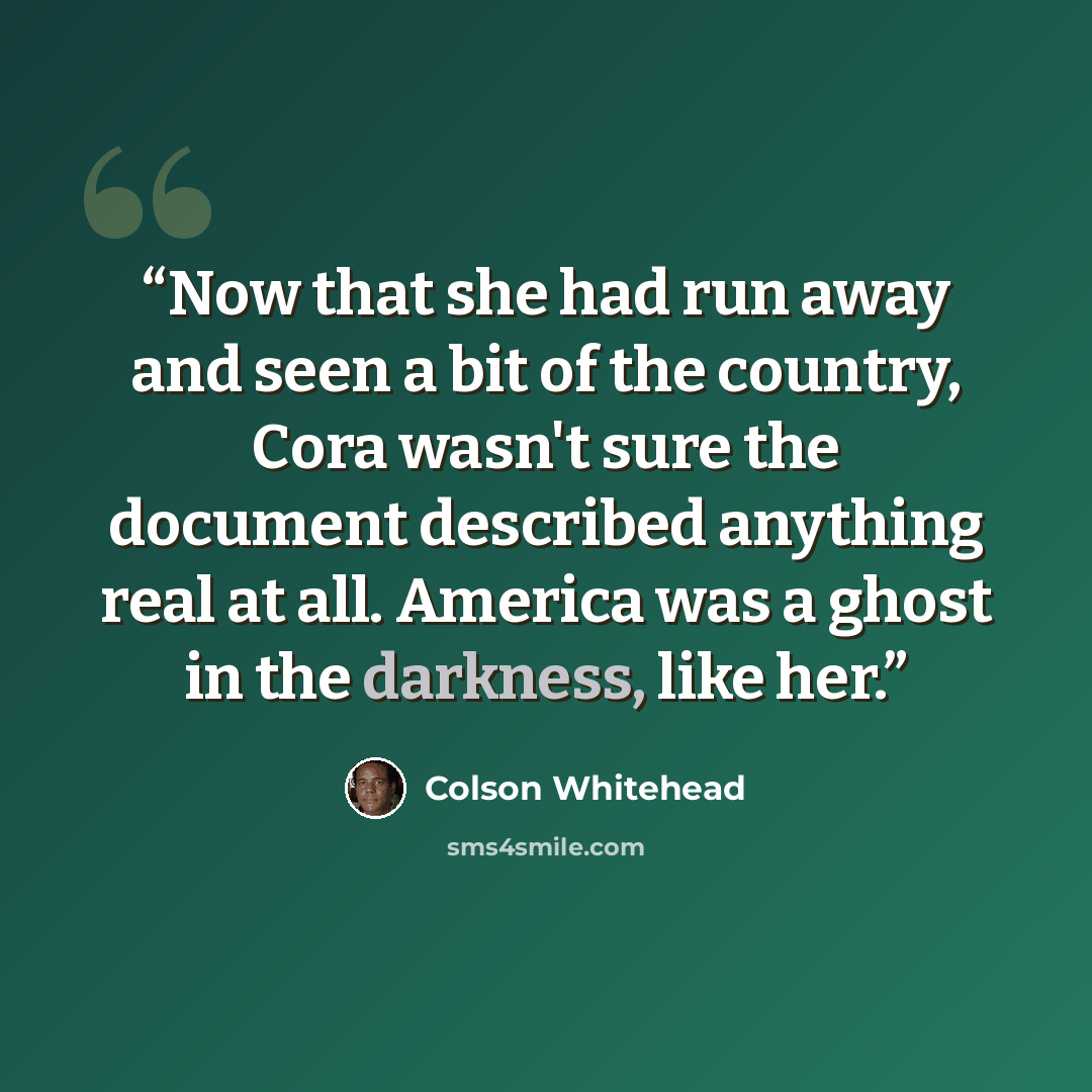 “Now that she had run away and seen a bit of the country, Cora wasn't sure the document described anything real at all. America was a ghost in the darkness, like her.” quote by Colson Whitehead