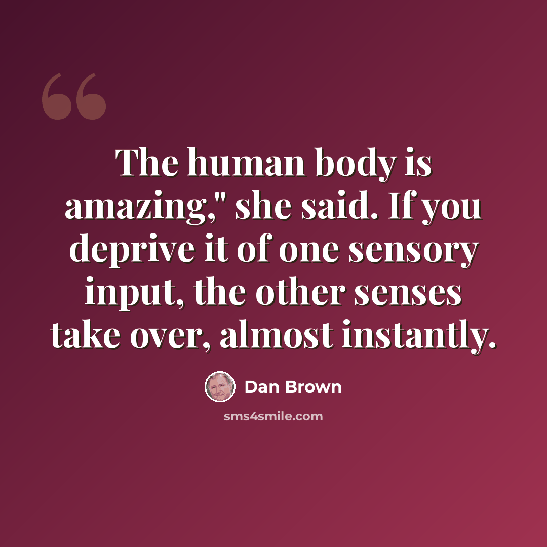 “The human body is amazing," she said. If you deprive it of one sensory input, the other senses take over, almost instantly.” quote by Dan Brown