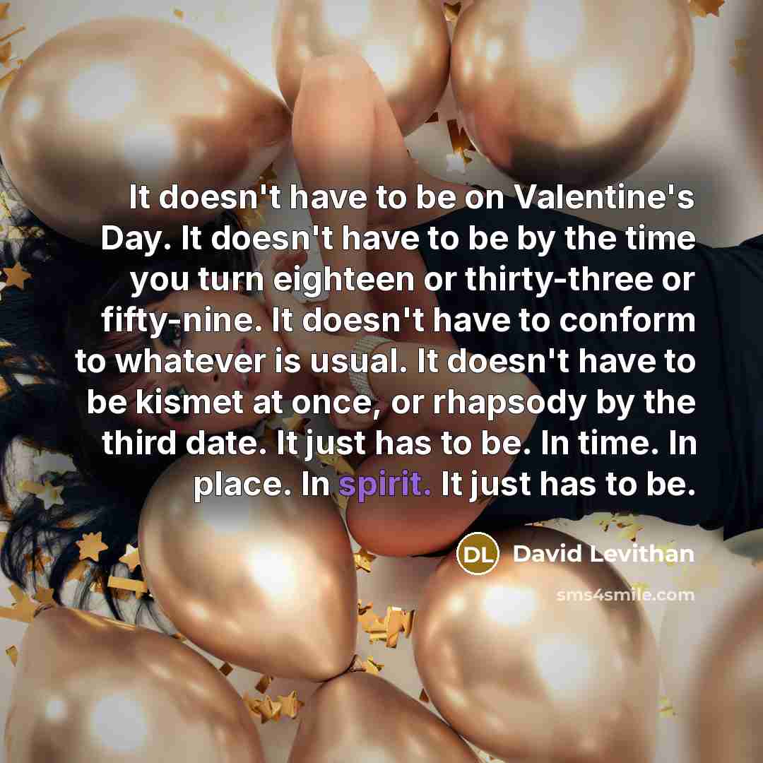 “It doesn't have to be on Valentine's Day. It doesn't have to be by the time you turn eighteen or thirty-three or fifty-nine. It doesn't have to conform to whatever is usual. It doesn't have to be kismet at once, or rhapsody by the third date. It just has to be. In time. In place. In spirit. It…” quote by David Levithan