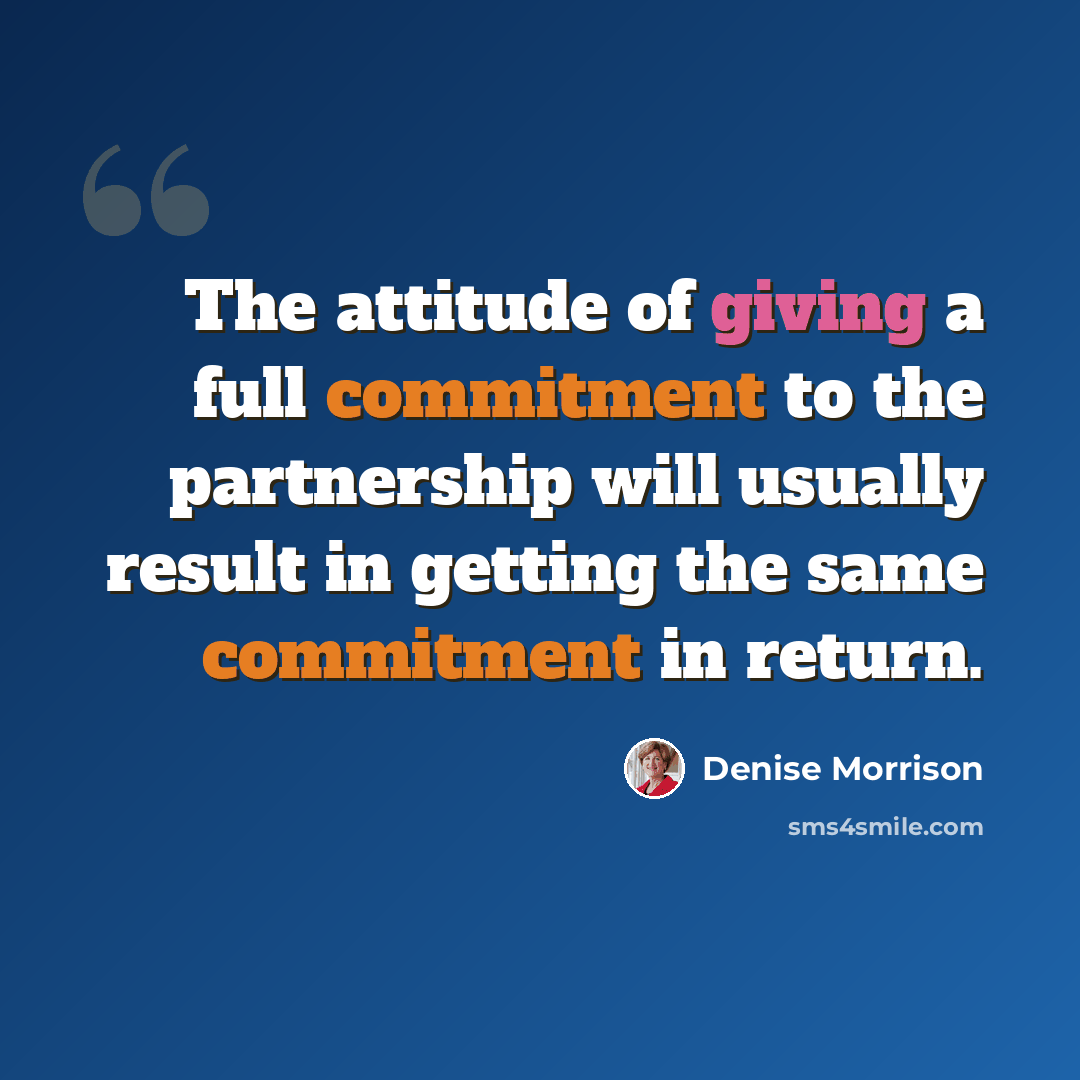 “The attitude of giving a full commitment to the partnership will usually result in getting the same commitment in return.” quote by Denise Morrison