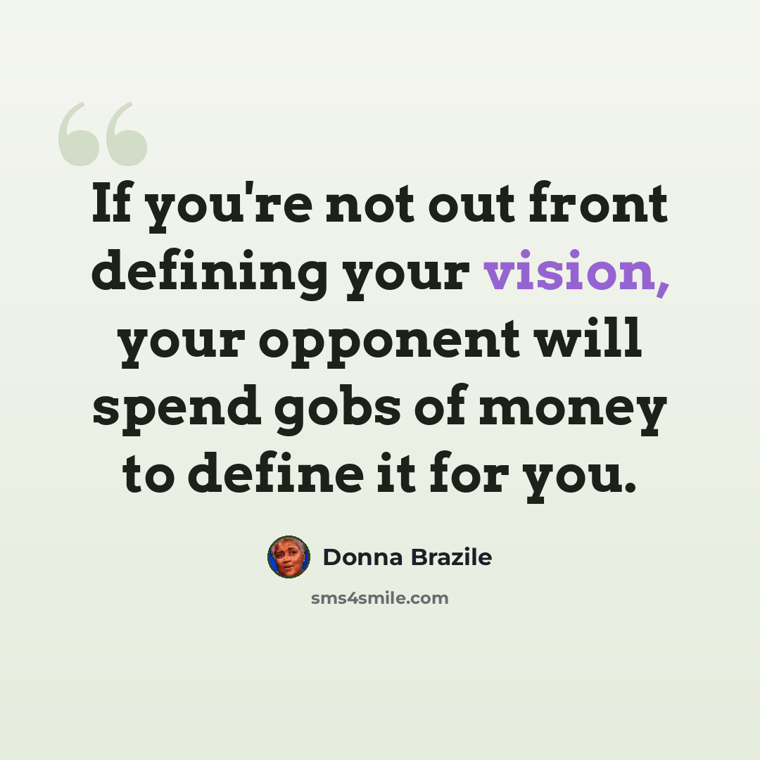 “If you're not out front defining your vision, your opponent will spend gobs of money to define it for you.” quote by Donna Brazile