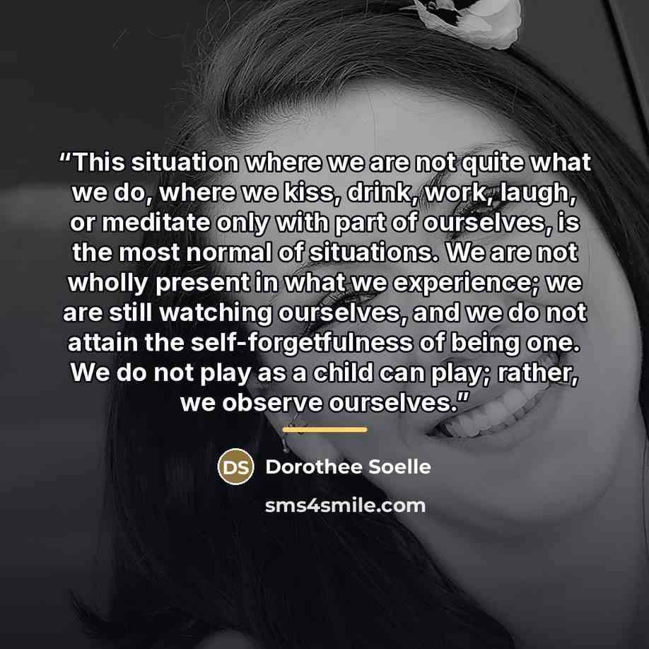 “This situation where we are not quite what we do, where we kiss, drink, work, laugh, or meditate only with part of ourselves, is the most normal of situations. We are not wholly present in what we experience; we are still watching ourselves, and we do not attain the self-forgetfulness of being…” quote by Dorothee Soelle