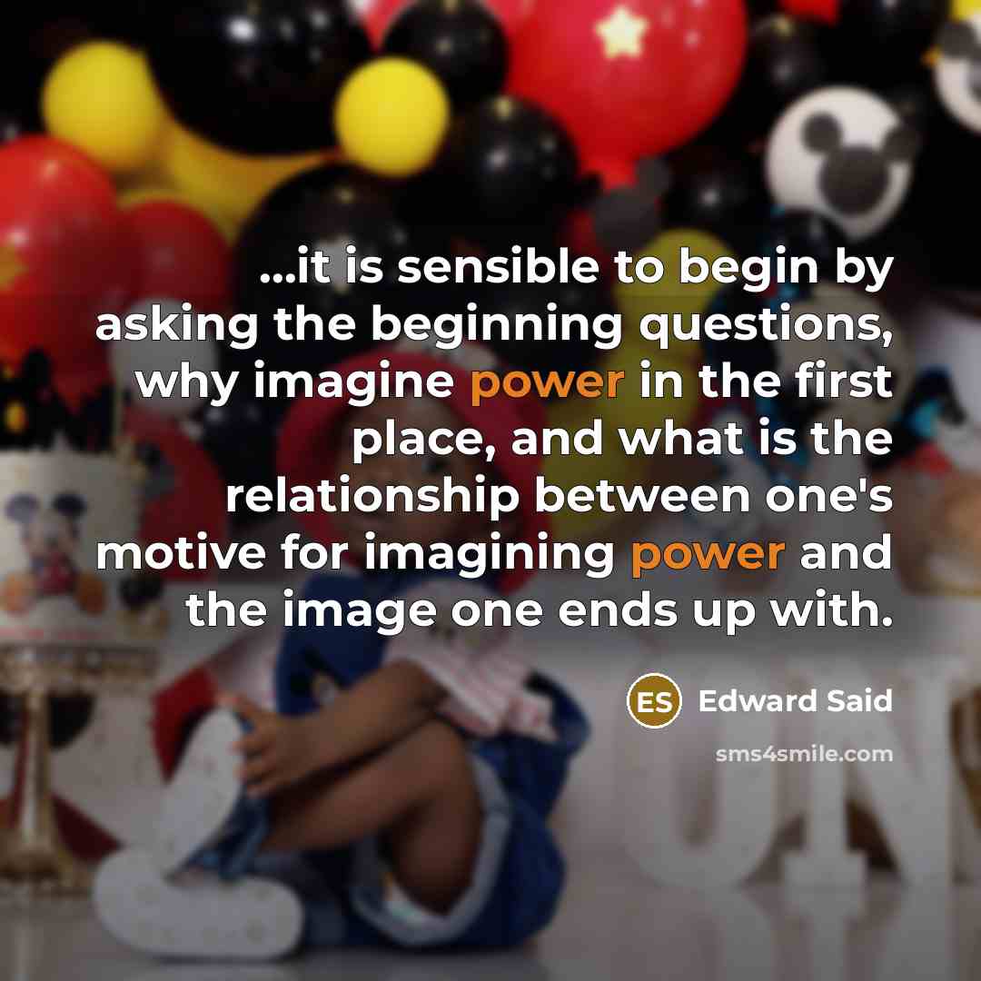 “...it is sensible to begin by asking the beginning questions, why imagine power in the first place, and what is the relationship between one's motive for imagining power and the image one ends up with.” quote by Edward Said