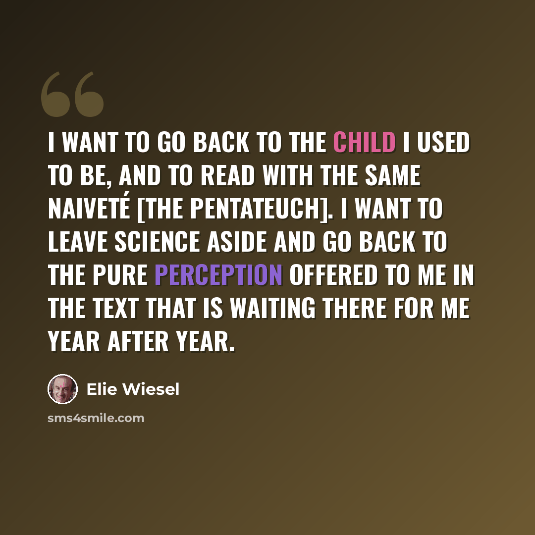 “I want to go back to the child I used to be, and to read with the same naiveté [the Pentateuch]. I want to leave science aside and go back to the pure perception offered to me in the text that is waiting there for me year after year.” quote by Elie Wiesel