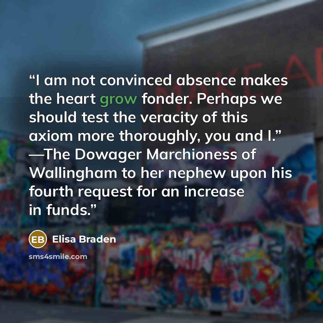 “I am not convinced absence makes the heart grow fonder. Perhaps we should test the veracity of this axiom more thoroughly, you and I.” —The Dowager Marchioness of Wallingham to her nephew upon his fourth request for an increase in funds.” quote by Elisa Braden